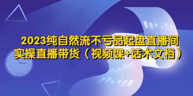 2023纯自然流不亏品起盘直播间，实操直播带货（视频课+话术文档）