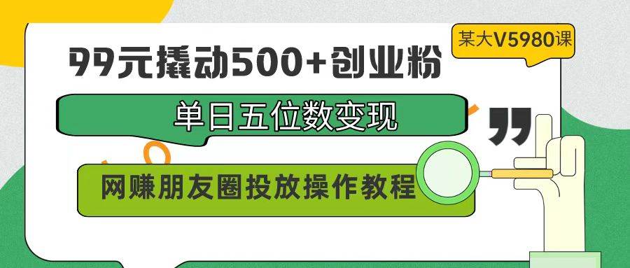 99元撬动500+创业粉，单日五位数变现，网赚朋友圈投放操作教程价值5980！