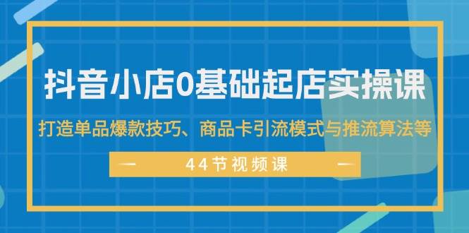 抖音小店0基础起店实操课，打造单品爆款技巧、商品卡引流模式与推流算法等